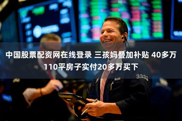 中国股票配资网在线登录 三孩妈叠加补贴 40多万110平房子实付20多万买下