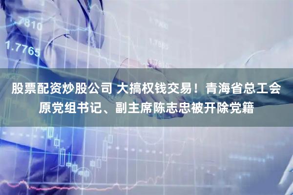 股票配资炒股公司 大搞权钱交易！青海省总工会原党组书记、副主席陈志忠被开除党籍