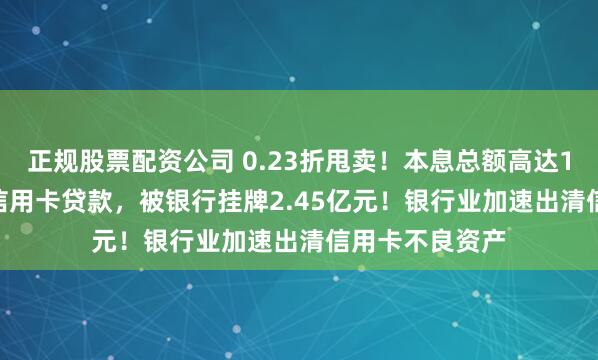 正规股票配资公司 0.23折甩卖！本息总额高达107.89亿元的信用卡贷款，被银行挂牌2.45亿元！银行业加速出清信用卡不良资产