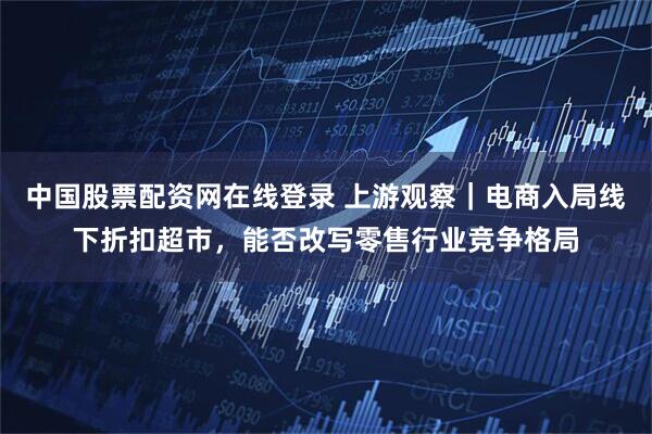 中国股票配资网在线登录 上游观察｜电商入局线下折扣超市，能否改写零售行业竞争格局