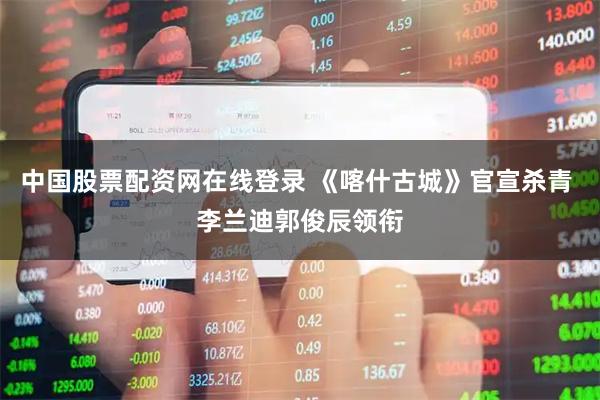 中国股票配资网在线登录 《喀什古城》官宣杀青 李兰迪郭俊辰领衔