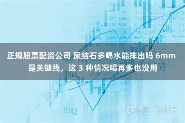正规股票配资公司 尿结石多喝水能排出吗 6mm 是关键线，这 3 种情况喝再多也没用