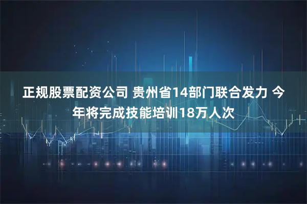 正规股票配资公司 贵州省14部门联合发力 今年将完成技能培训18万人次
