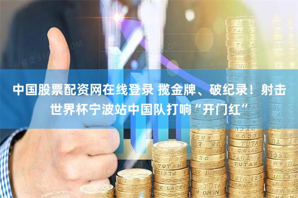 中国股票配资网在线登录 揽金牌、破纪录！射击世界杯宁波站中国队打响“开门红”