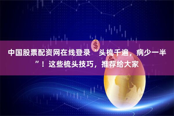 中国股票配资网在线登录 “头梳千遍，病少一半”！这些梳头技巧，推荐给大家