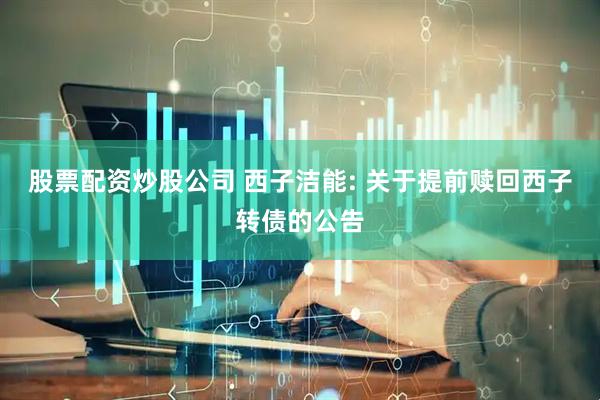 股票配资炒股公司 西子洁能: 关于提前赎回西子转债的公告