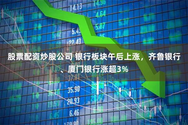 股票配资炒股公司 银行板块午后上涨，齐鲁银行、厦门银行涨超3%