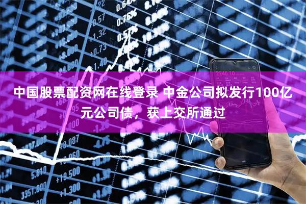 中国股票配资网在线登录 中金公司拟发行100亿元公司债，获上交所通过