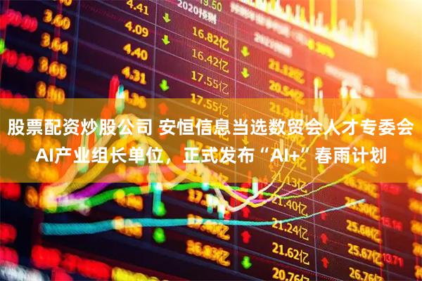股票配资炒股公司 安恒信息当选数贸会人才专委会AI产业组长单位，正式发布“AI+”春雨计划