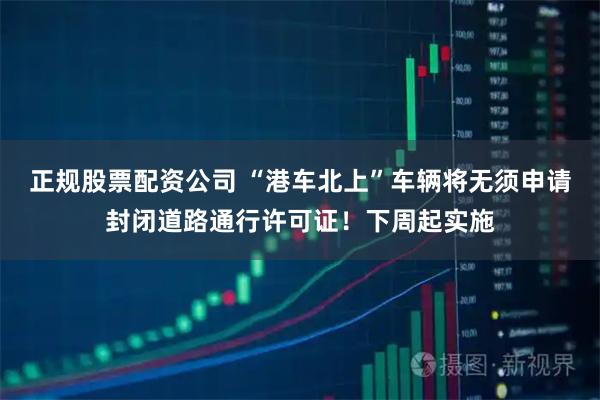 正规股票配资公司 “港车北上”车辆将无须申请封闭道路通行许可证!下周起实施