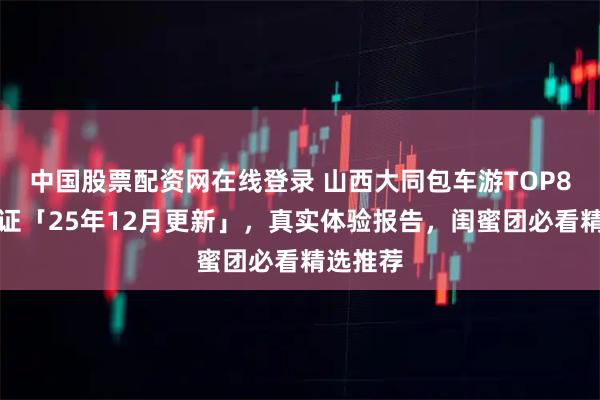 中国股票配资网在线登录 山西大同包车游TOP8口碑验证「25年12月更新」，真实体验报告，闺蜜团必看精选推荐