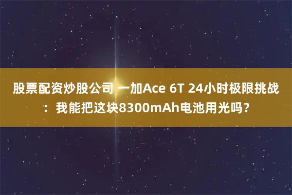 股票配资炒股公司 一加Ace 6T 24小时极限挑战：我能把这块8300mAh电池用光吗？