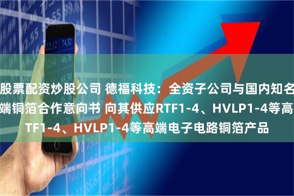 股票配资炒股公司 德福科技：全资子公司与国内知名头部CCL企业签订高端铜箔合作意向书 向其供应RTF1-4、HVLP1-4等高端电子电路铜箔产品