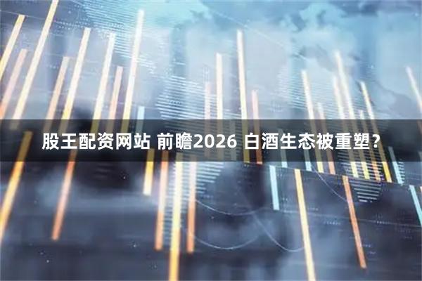 股王配资网站 前瞻2026 白酒生态被重塑？