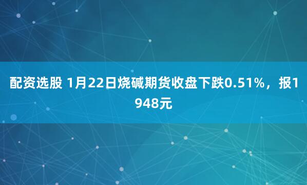 配资选股 1月22日烧碱期货收盘下跌0.51%，报1948元