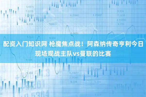 配资入门知识网 枪魔焦点战！阿森纳传奇亨利今日现场观战主队vs曼联的比赛