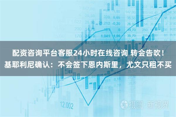 配资咨询平台客服24小时在线咨询 转会告吹！基耶利尼确认：不会签下恩内斯里，尤文只租不买