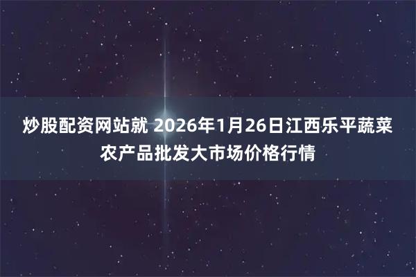 炒股配资网站就 2026年1月26日江西乐平蔬菜农产品批发大市场价格行情