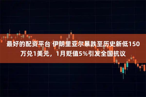 最好的配资平台 伊朗里亚尔暴跌至历史新低150万兑1美元，1月贬值5%引发全国抗议