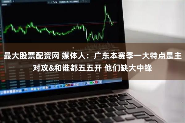 最大股票配资网 媒体人：广东本赛季一大特点是主对攻&和谁都五五开 他们缺大中锋