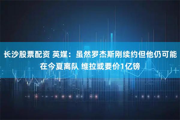 长沙股票配资 英媒:虽然罗杰斯刚续约但他仍可能在今夏离队 维拉或要价1亿镑