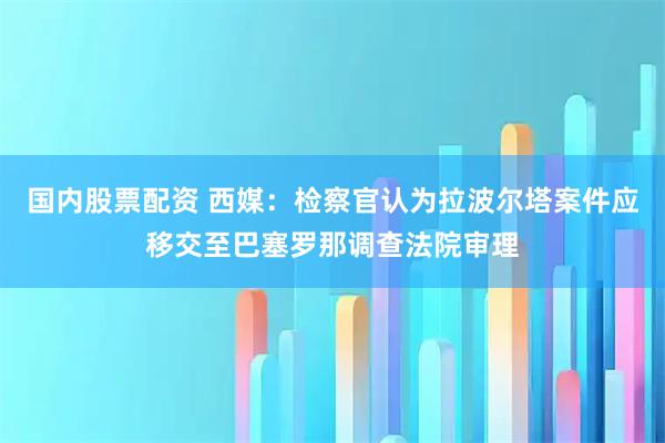 国内股票配资 西媒：检察官认为拉波尔塔案件应移交至巴塞罗那调查法院审理