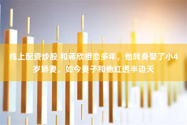 线上配资炒股 和蒋欣相恋多年，他转身娶了小4岁娇妻，如今妻子和他红透半边天