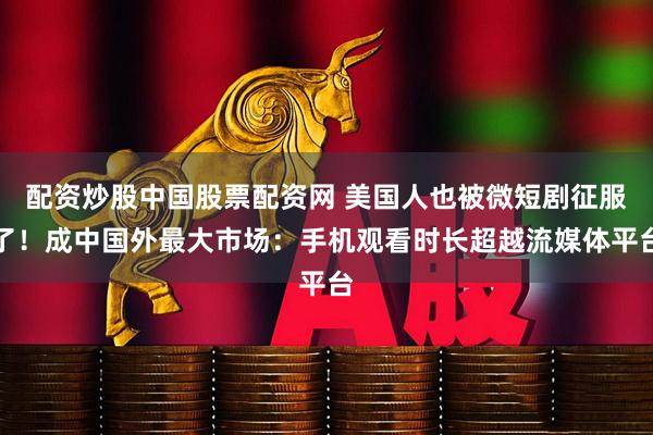 配资炒股中国股票配资网 美国人也被微短剧征服了！成中国外最大市场：手机观看时长超越流媒体平台