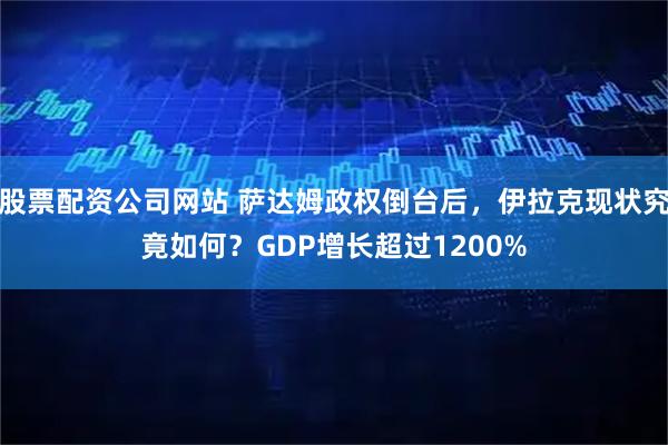 股票配资公司网站 萨达姆政权倒台后，伊拉克现状究竟如何？GDP增长超过1200%