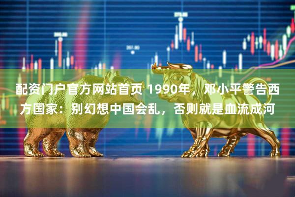 配资门户官方网站首页 1990年，邓小平警告西方国家：别幻想中国会乱，否则就是血流成河