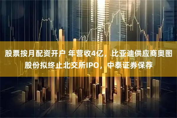 股票按月配资开户 年营收4亿，比亚迪供应商奥图股份拟终止北交所IPO，中泰证券保荐