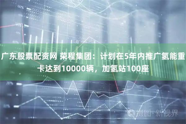 广东股票配资网 荣程集团:计划在5年内推广氢能重卡达到10000辆,加氢站100座