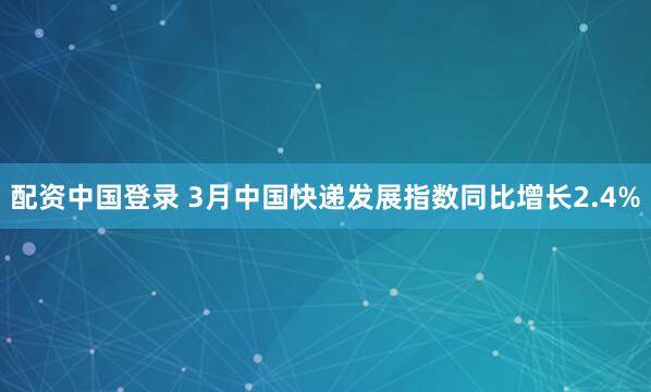 配资中国登录 3月中国快递发展指数同比增长2.4%