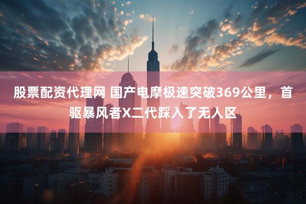 股票配资代理网 国产电摩极速突破369公里，首驱暴风者X二代踩入了无人区