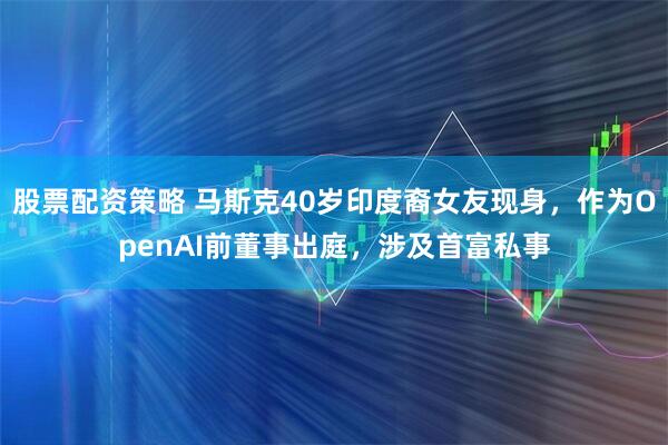 股票配资策略 马斯克40岁印度裔女友现身，作为OpenAI前董事出庭，涉及首富私事